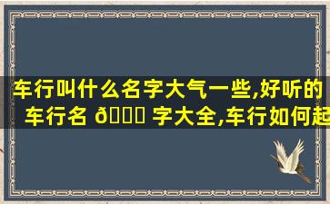 车行叫什么名字大气一些,好听的车行名 🐞 字大全,车行如何起名 🌵